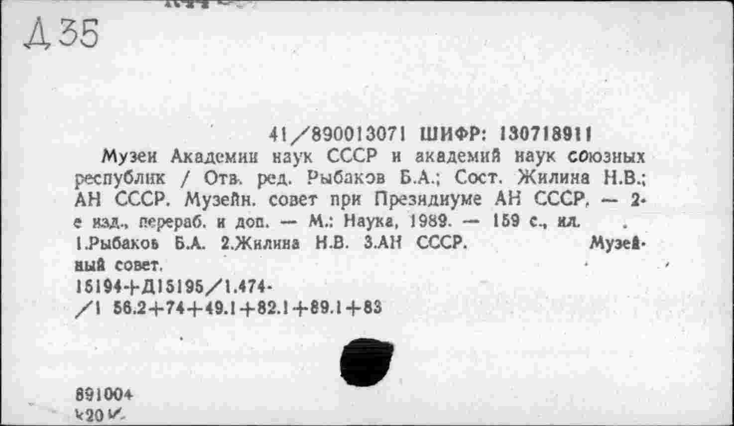 ﻿ДЗБ
41/890013071 ШИФР: 1307189Н
Музеи Академии наук СССР и академий наук союзных республік / Ота. ред. Рыбаков Б.А.; Сост. Жилина Н.В.; АН СССР. Музейн. совет при Президиуме АН СССР, — 2-е изд., перераб. и доп. — М.: Наука, 1989. — 159 с., ил. . 1.Рыбакоь Б.А. Ї.Жилина Н.В. З.АН СССР.	Музей-
аый совет.
15194+Д15195/1.474-
/1 56.2+74+49.14-82.1+89.1+83
89100+ к 20 У-